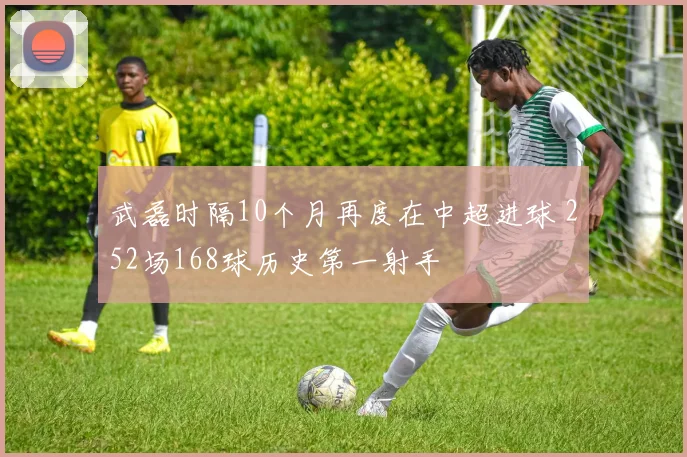 武磊时隔10个月再度在中超进球 252场168球历史第一射手