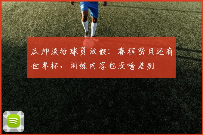 瓜帅谈给球员放假：赛程密且还有世界杯，训练内容也没啥差别