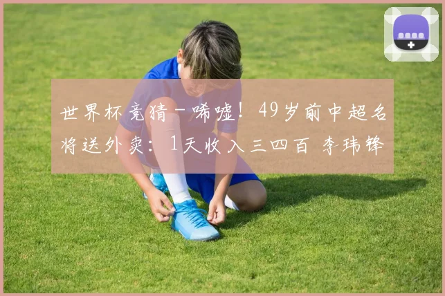 世界杯竞猜 - 唏嘘！49岁前中超名将送外卖：1天收入三四百 李玮锋知情后伸援手