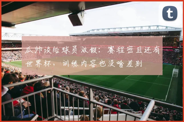 瓜帅谈给球员放假：赛程密且还有世界杯，训练内容也没啥差别